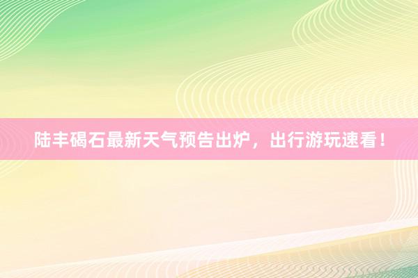 陆丰碣石最新天气预告出炉，出行游玩速看！