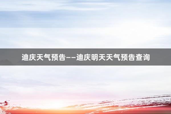迪庆天气预告——迪庆明天天气预告查询