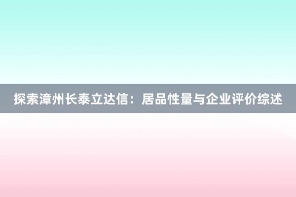 探索漳州长泰立达信：居品性量与企业评价综述