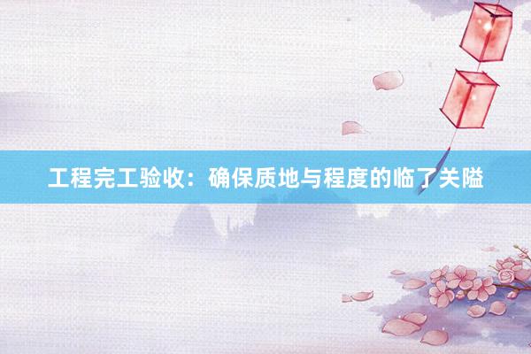 工程完工验收：确保质地与程度的临了关隘