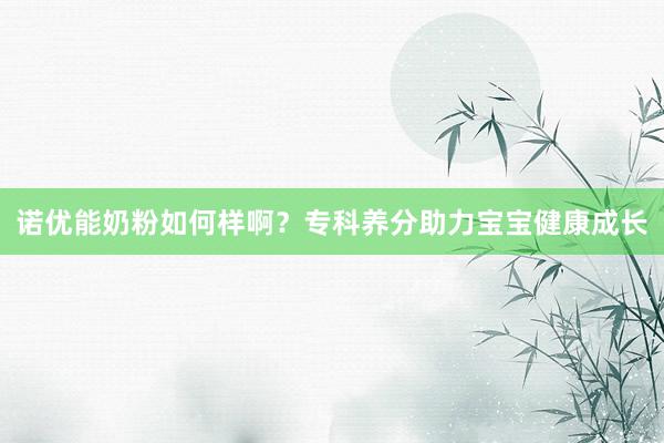 诺优能奶粉如何样啊？专科养分助力宝宝健康成长