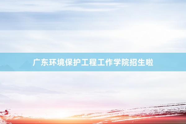 广东环境保护工程工作学院招生啦