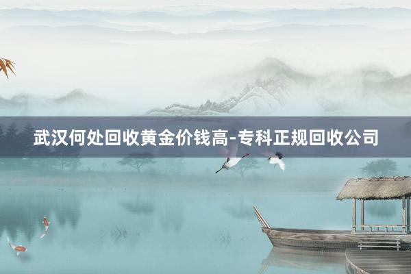 武汉何处回收黄金价钱高-专科正规回收公司